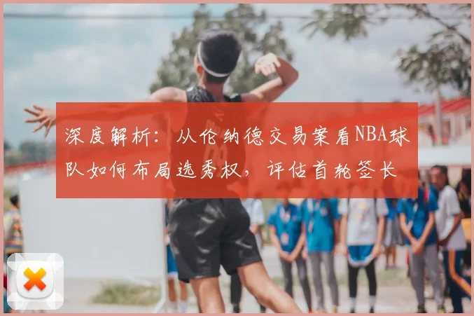 深度解析:从伦纳德交易案看NBA球队如何布局选秀权,评估首轮签长期价值与建队策略