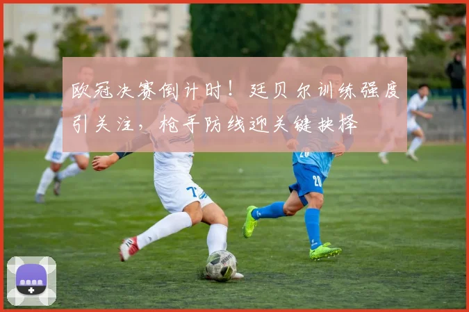 欧冠决赛倒计时！廷贝尔训练强度引关注，枪手防线迎关键抉择
