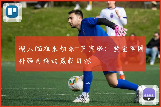 湖人瞄准米切尔-罗宾逊：紫金军团补强内线的最新目标