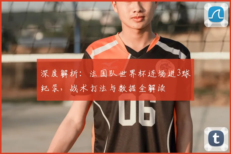 深度解析：法国队世界杯连场进3球纪录，战术打法与数据全解读