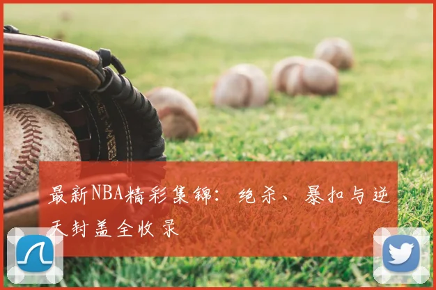 最新NBA精彩集锦：绝杀、暴扣与逆天封盖全收录