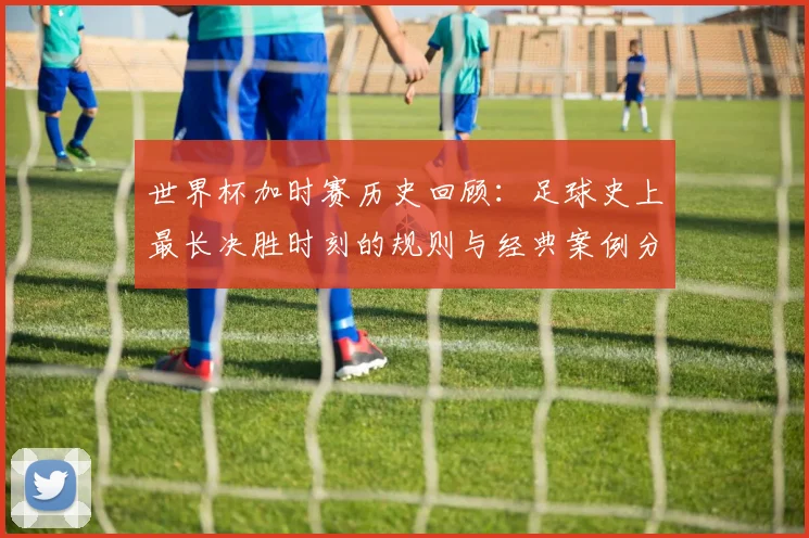 世界杯加时赛历史回顾:足球史上最长决胜时刻的规则与经典案例分析