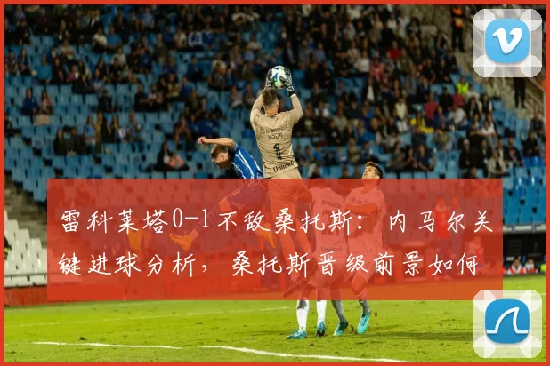 雷科莱塔0-1不敌桑托斯：内马尔关键进球分析，桑托斯晋级前景如何？